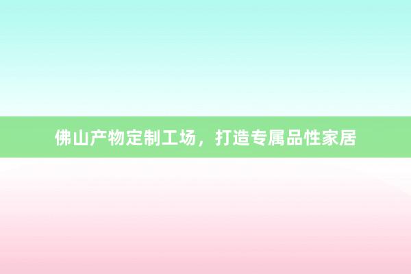 佛山产物定制工场，打造专属品性家居