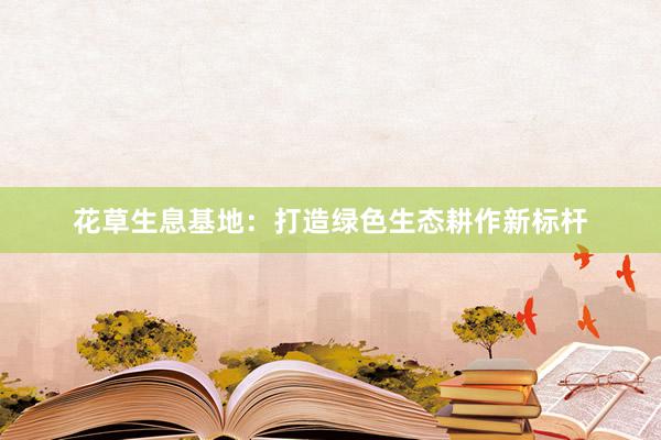 花草生息基地：打造绿色生态耕作新标杆