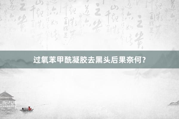 过氧苯甲酰凝胶去黑头后果奈何？
