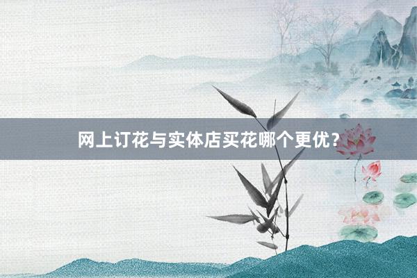 网上订花与实体店买花哪个更优？