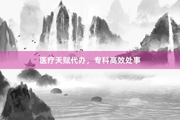 医疗天赋代办，专科高效处事